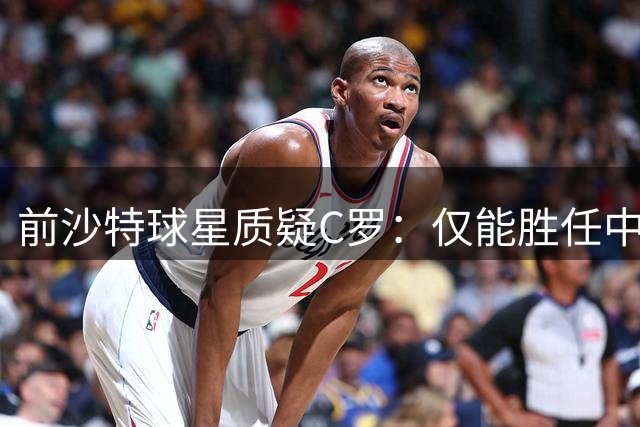 前沙特球星质疑C罗：仅能胜任中下游对手 强强对话成软肋