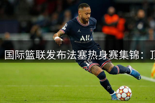 国际篮联发布法塞热身赛集锦：顶级球星上演精彩对决