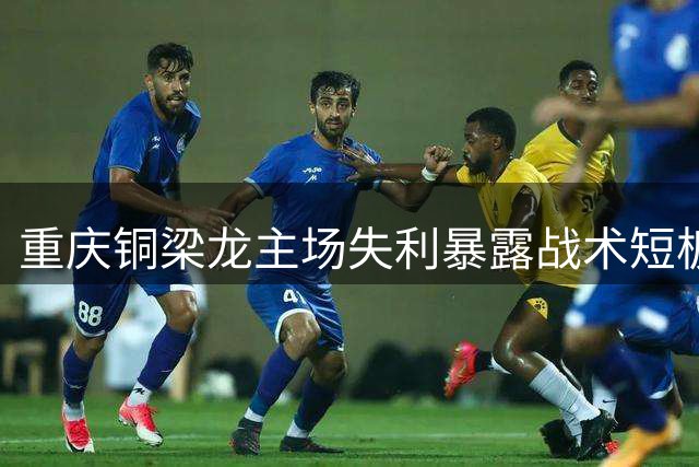 重庆铜梁龙主场失利暴露战术短板 刘建业帅位问题引关注